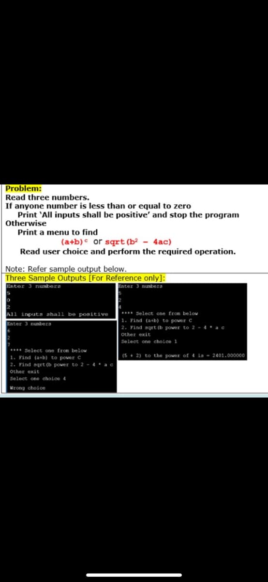 Problem:
Read three numbers.
If anyone number is less than or equal to zero
Print 'All inputs shall be positive' and stop the program
Otherwise
Print a menu to find
(a+b)c or sqrt(b² - 4ac)
Read user choice and perform the required operation.
Note: Refer sample output below.
Three Sample Outputs [For Reference only]:
Enter 3 numbers
Enter 3 numbers
. Select one from below
1. Find (a+b) to power C
2. Find sqrt (b power to 2 - 4 * ac
All inputs shall be positive
Enter 3 nunbera
Other exit
Select one choice 1
** Select one from below
(5 + 2) to the power of 4 is - 2401.000000
1. Find (a+b) to power C
2. Find sqrt (b power to 2 - 4 * ac
other exit
Select one choice 4
Wrong choice
