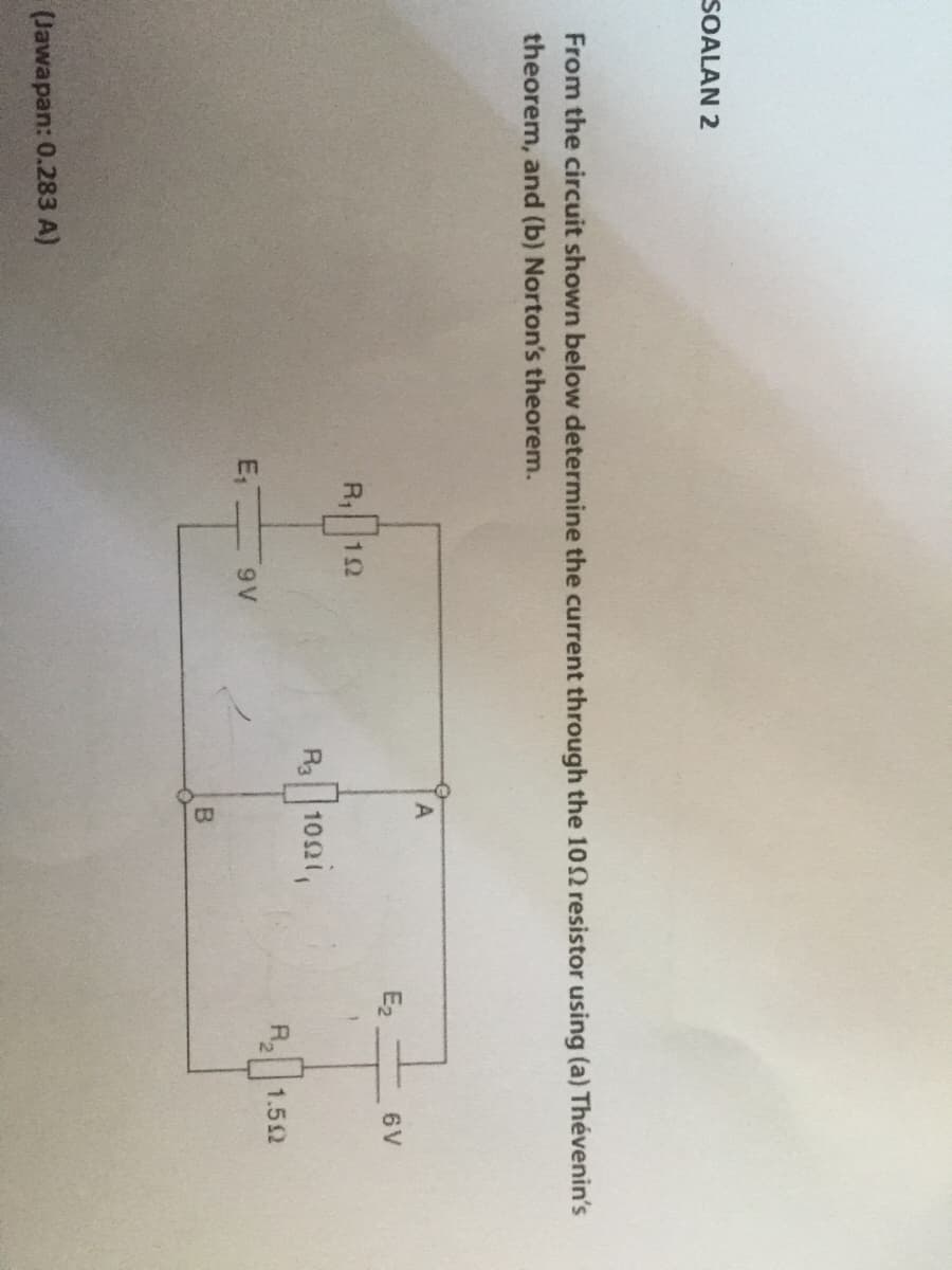 SOALAN 2
From the circuit shown below determine the current through the 102 resistor using (a) Thévenin's
theorem, and (b) Norton's theorem.
E2
6V
R1
12
R 102i,
R,
1.52
E,
9V
(Jawapan: 0.283 A)
