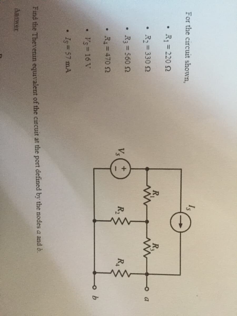 Is
For the circuit shown,
R1 = 220 2
%3D
R
oa
R2 = 330 2
R3 = 560 2
Vs
R2
R4
R4=470 2
Vs 16 V
Is= 57 mA
Find the Thevenin equivalent of the circuit at the port defined by the nodes a and b.
Answer
