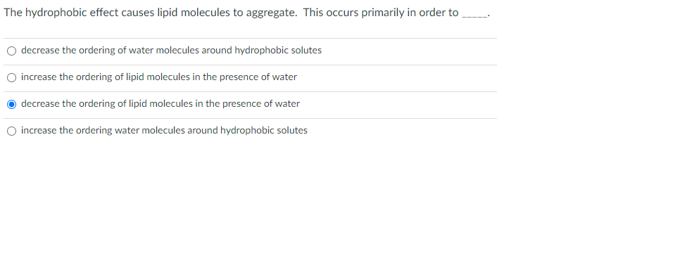 The hydrophobic effect causes lipid molecules to aggregate. This occurs primarily in order to
O decrease the ordering of water molecules around hydrophobic solutes
O increase the ordering of lipid molecules in the presence of water
decrease the ordering of lipid molecules in the presence of water
O increase the ordering water molecules around hydrophobic solutes
