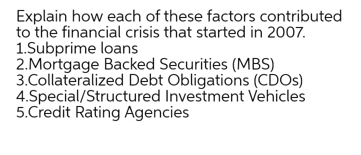 Explain how each of these factors contributed
to the financial crisis that started in 2007.
1.Subprime loans
2.Mortgage Backed Securities (MBS)
3.Collateralized Debt Obligations (CDOS)
4.Special/Structured Investment Vehicles
5.Credit Rating Agencies
