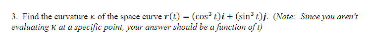 3. Find the curvature K of the space curve r(t) = (cos³ t)i + (sin³ t)j. (Note: Since you aren't
evaluating k at a specific point, your answer should be a function of t)
