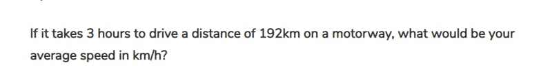 If it takes 3 hours to drive a distance of 192km on a motorway, what would be your
average speed in km/h?
