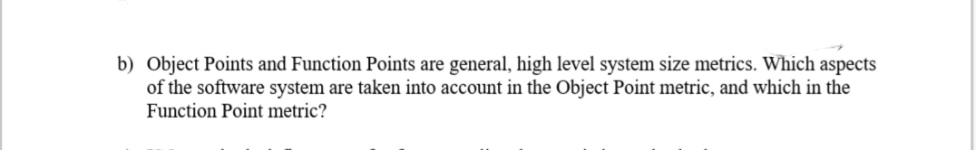 b) Object Points and Function Points are general, high level system size metrics. Which aspects
of the software system are taken into account in the Object Point metric, and which in the
Function Point metric?
