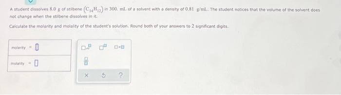 A student dissolves 8.0 g of stibene (C₁4H12) in 300. ml. of a solvent with a density of 0.81 g/mL.. The student notices that the volume of the solvent does
not change when the stilbene dissolves in it.
Calculate the molarity and molality of the student's solution. Round both of your answers to 2 significant digits.
molarity
0.0 0.0
molality-
0
ala
X
G