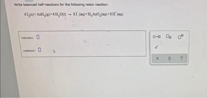 Write balanced half-reactions for the following redox reaction:
4L(s)+ AsH₂(g)+4H₂O(1)→ 81 (aq)+H,AsO (aq)+8H (aq)
reduction: 0
oxidation:
0-0
P