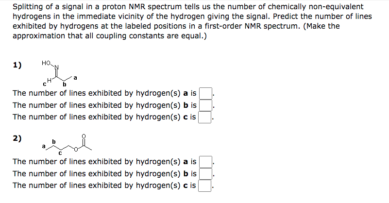 Splitting of a signal in a proton NMR spectrum tells us the number of chemically non-equivalent
hydrogens in the immediate vicinity of the hydrogen giving the signal. Predict the number of lines
exhibited by hydrogens at the labeled positions in a first-order NMR spectrum. (Make the
approximation that all coupling constants are equal.)
HO
1)
с
b
The number of lines exhibited by hydrogen(s) is
The number of lines exhibited by hydrogen(s) b is
The number of lines exhibited by hydrogen(s) c is
2)
C
The number of lines exhibited by hydrogen(s) a is
The number of lines exhibited by hydrogen(s) b is
The number of lines exhibited by hydrogen(s) c is