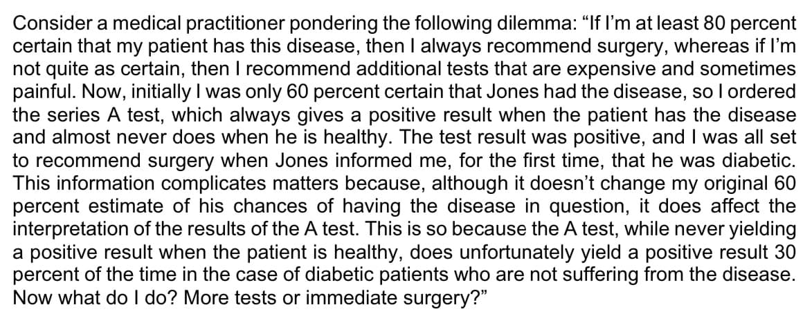 Consider a medical practitioner pondering the following dilemma: "If I'm at least 80 percent
certain that my patient has this disease, then I always recommend surgery, whereas if I'm
not quite as certain, then I recommend additional tests that are expensive and sometimes
painful. Now, initially I was only 60 percent certain that Jones had the disease, so I ordered
the series A test, which always gives a positive result when the patient has the disease
and almost never does when he is healthy. The test result was positive, and I was all set
to recommend surgery when Jones informed me, for the first time, that he was diabetic.
This information complicates matters because, although it doesn't change my original 60
percent estimate of his chances of having the disease in question, it does affect the
interpretation of the results of the A test. This is so because the A test, while never yielding
a positive result when the patient is healthy, does unfortunately yield a positive result 30
percent of the time in the case of diabetic patients who are not suffering from the disease.
Now what do I do? More tests or immediate surgery?"