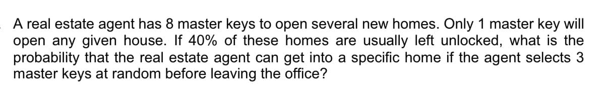 A real estate agent has 8 master keys to open several new homes. Only 1 master key will
open any given house. If 40% of these homes are usually left unlocked, what is the
probability that the real estate agent can get into a specific home if the agent selects 3
master keys at random before leaving the office?