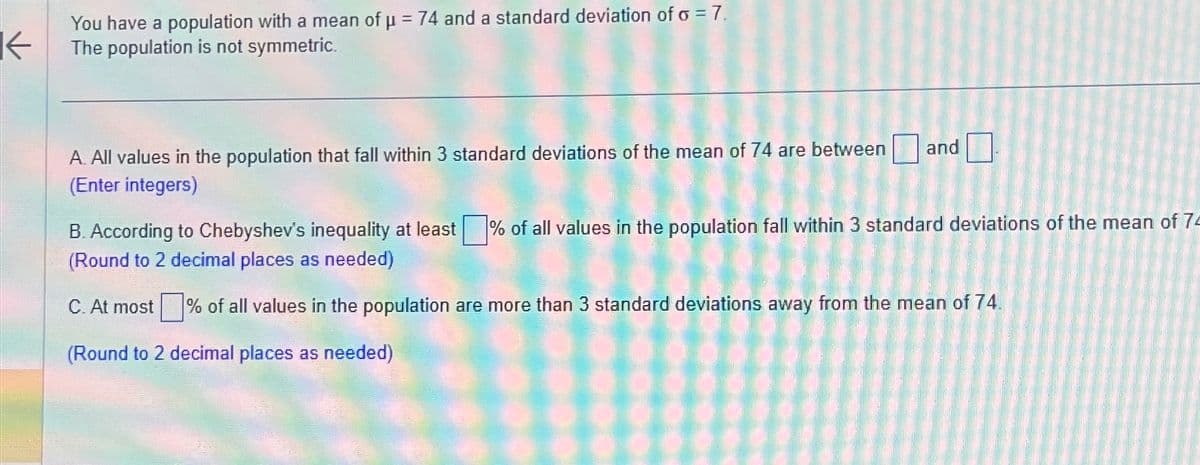 K
You have a population with a mean of μ = 74 and a standard deviation of o = 7.
The population is not symmetric.
A. All values in the population that fall within 3 standard deviations of the mean of 74 are between
(Enter integers)
and
B. According to Chebyshev's inequality at least % of all values in the population fall within 3 standard deviations of the mean of 74
(Round to 2 decimal places as needed)
C. At most % of all values in the population are more than 3 standard deviations away from the mean of 74.
(Round to 2 decimal places as needed)