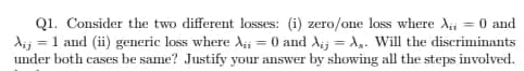 Q1. Consider the two different losses: (i) zero/one loss where Ai = 0 and
dij = 1 and (ii) generic loss where A;i = 0 and Aij = A,. Will the discriminants
under both cases be same? Justify your answer by showing all the steps involved.
%3D
