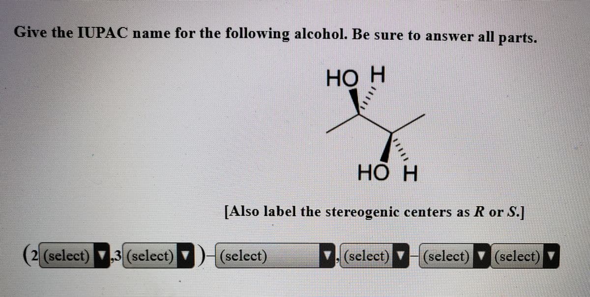 Give the IUPAC name for the following alcohol. Be sure to answer all parts.
НО Н
НО Н
[Also label the stereogenic centers as R or S.]
2 (select) ,3 (select) )-(select)
select) (select)
(select)
