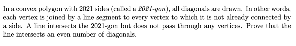 In a convex polygon with 2021 sides (called a 2021-gon), all diagonals are drawn. In other words,
each vertex is joined by a line segment to every vertex to which it is not already connected by
a side. A line intersects the 2021-gon but does not pass through any vertices. Prove that the
line intersects an even number of diagonals.
