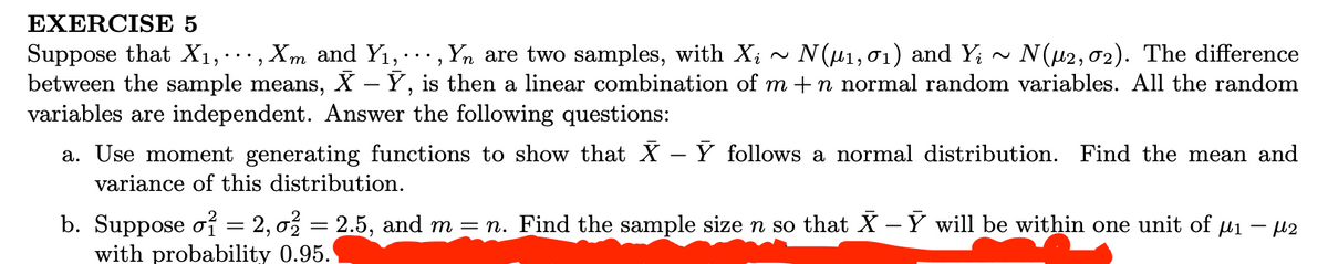 EXERCISE 5
Suppose that X1,·, Xm and Y1, ., Yn are two samples, with X; -
between the sample means, X – Ý, is then a linear combination of m +n normal random variables. All the random
variables are independent. Answer the following questions:
Ν(μ1, σι) and Y
N(u2, 02). The difference
a. Use moment generating functions to show that X
variance of this distribution.
Y follows a normal distribution. Find the mean and
-
b. Suppose o = 2, o% = 2.5, and m = n. Find the sample size n so that X - Ý will be within one unit of µi
with probability 0.95.
