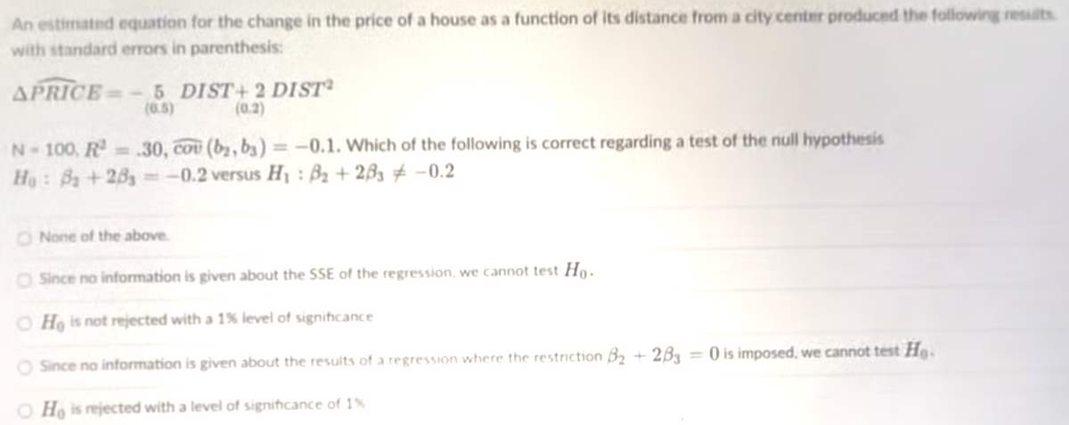 An estimated equation for the change in the price of a house as a function of its distance from a city center produced the following reslts
with standard errors in parenthesis:
APRICE = -5 DIST+ 2 DIST²
(0.5)
(0.2)
N-100, R .30, cou (by, by) = -0.1. Which of the following is correct regarding a test of the null hypothesis
Ho: Ba +283 = -0.2 versus H1 : B2 + 2B3 # -0.2
O None of the above.
O Since no information is given about the SSE of the regression, we cannot test Ho.
O Ho is not rejected with a 1% level of significance
O Since no information is given about the results of a regression where the restriction B2 + 2B3 = 0 is imposed, we cannot test He.
O Ho is rejected with a level of significance of 1%
