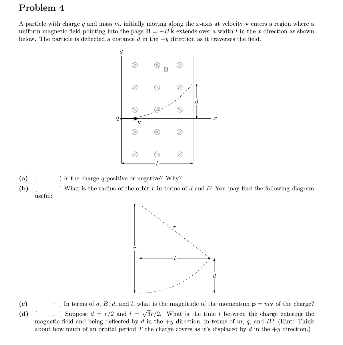 Problem 4
A particle with charge q and mass m, initially moving along the x-axis at velocity v enters a region where a
uniform magnetic field pointing into the page B = − BÊ extends over a width / in the x-direction as shown
below. The particle is deflected a distance d in the +y direction as it traverses the field.
Y
(a)
(b)
(c)
(d)
useful:
9
X
=
B
D
X
Is the charge q positive or negative? Why?
What is the radius of the orbit r in terms of d and 1? You may find the following diagram
d
Suppose d
=
In terms of q, B, d, and 1, what is the magnitude of the momentum p = mv of the charge?
r/2 and 1
√3r/2. What is the time t between the charge entering the
magnetic field and being deflected by d in the +y direction, in terms of m, q, and B? (Hint: Think
about how much of an orbital period T the charge covers as it's displaced by d in the +y direction.)