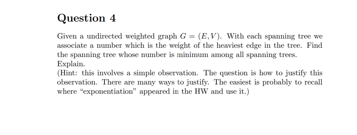 Question 4
Given a undirected weighted graph G
associate a number which is the weight of the heaviest edge in the tree. Find
the spanning tree whose number is minimum among all spanning trees.
Explain.
(Hint: this involves a simple observation. The question is how to justify this
observation. There are many ways to justify. The easiest is probably to recall
where "exponentiation" appeared in the HW and use it.)
(E,V). With each spanning tree we
