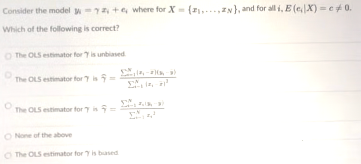 Consider the model y =7+e where for X = {r1,...,IN}, and for all i, E (eX) = c# 0.
Which of the following is correct?
O The OLS estimator for 7 is unbiased.
The OLS estimator for 7 is =
111
The OLS estimator for y is ĝ =
O None of the above
O The OLS estimator for Y is biased
