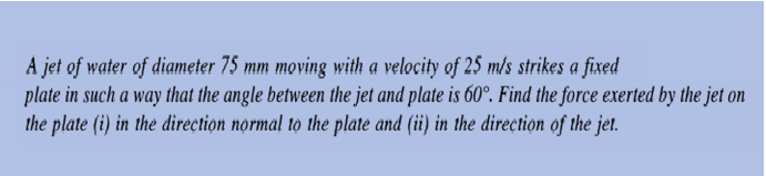 A jet of water of diameter 75 mm moving with a velocity of 25 m/s strikes a fixed
plate in such a way that the angle between the jet and plate is 60°. Find the force exerted by the jet on
the plate (i) in the direçtion normal to the plate and (ii) in the direction of the jet.
