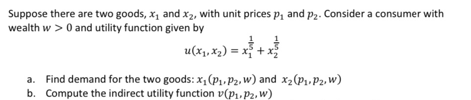 Suppose there are two goods, x, and x2, with unit prices p, and p2. Consider a consumer with
wealth w > 0 and utility function given by
u(x1, x2) = x +.
a. Find demand for the two goods: x,(p1,P2, W) and x2(P1,P2, w)
b. Compute the indirect utility function v(p1,P2, w)
