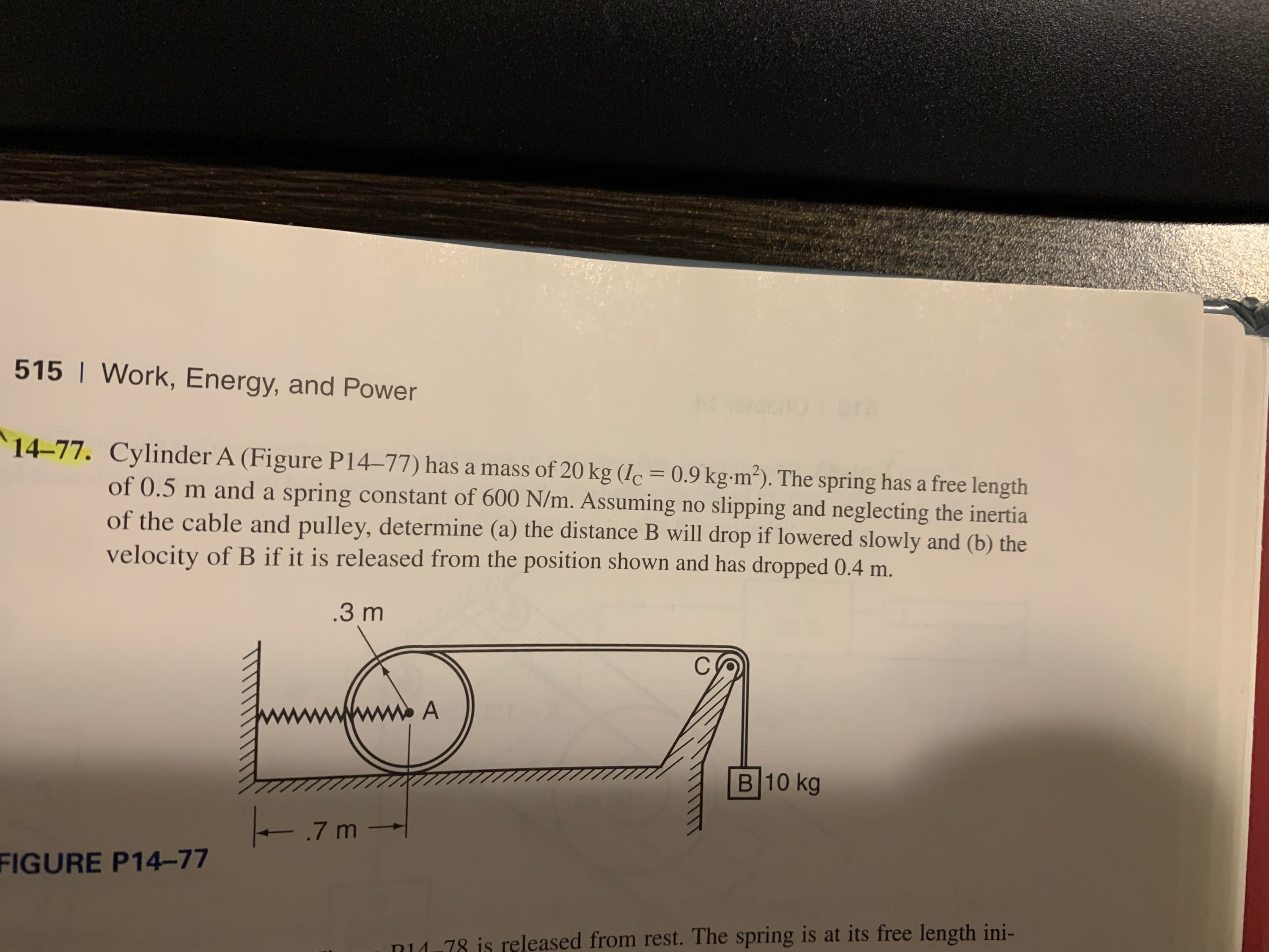 515 | Work, Energy, and Power
Dra
14-77. Cylinder A (Figure P14-77) has a mass of 20 kg (Ic = 0.9 kg-m²). The spring has a free length
of 0.5 m and a spring constant of 600 N/m. Assuming no slipping and neglecting the inertia
of the cable and pulley, determine (a) the distance B will drop if lowered slowly and (b) the
velocity of B if it is released from the position shown and has dropped 0.4 m.
.3 m
C
A
B 10 kg
.7 m -
FIGURE P14-77
