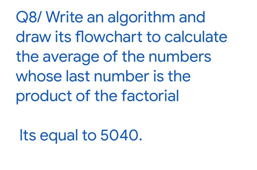 Q8/ Write an algorithm and
draw its flowchart to calculate
the average of the numbers
whose last number is the
product of the factorial
Its equal to 5040.
