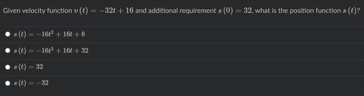 Given velocity function v (t)
= -32t + 16 and additional requirement s (0) = 32, what is the position function s (t)?
s (t) = –16t2 + 16t + 8
(t) = –16t2 + 16t + 32
(t) =
= 32
8 (t) = –32
