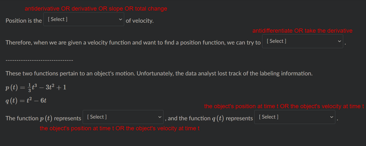 antiderivative OR derivative OR slope OR total change
Position is the [Select ]
of velocity.
antidifferentiate OR take the derivative
Therefore, when we are given a velocity function and want to find a position function, we can try to
[ Select ]
These two functions pertain to an object's motion. Unfortunately, the data analyst lost track of the labeling information.
p (t) = }t³ – 3t² +1
q (t) = t² – 6t
the object's position at time t OR the object's velocity at timet
The function p(t) represents
( Select ]
and the function q (t) represents [ Select ]
the object's position at time t OR the object's velocity at timet
