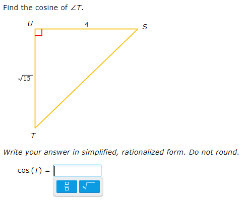 ### Example Problem: Finding the Cosine of an Angle in a Right Triangle

Consider the following right triangle \( \Delta UST \) where:

- \( \angle U \) is a right angle (90 degrees).
- \( UT = \sqrt{15} \) (opposite side to angle \( T \)).
- \( US = 4 \) (adjacent side to angle \( T \)).
- \( TS \) is the hypotenuse.

**Objective:**

Find the cosine of \( \angle T \).

**Solution:**

The cosine of an angle in a right triangle is given by the ratio of the length of the adjacent side to the hypotenuse.

1. First, calculate the length of the hypotenuse \( TS \) using the Pythagorean theorem:

   \[
   TS = \sqrt{(UT)^2 + (US)^2}
   \]

   Substituting the given values:

   \[
   TS = \sqrt{(\sqrt{15})^2 + 4^2}
   \]
   \[
   TS = \sqrt{15 + 16}
   \]
   \[
   TS = \sqrt{31}
   \]

2. Next, find \( \cos(T) \):

   \[
   \cos(T) = \frac{\text{adjacent side}}{\text{hypotenuse}} = \frac{US}{TS}
   \]
   \[
   \cos(T) = \frac{4}{\sqrt{31}}
   \]

3. To write the answer in simplified, rationalized form:

   \[
   \cos(T) = \frac{4}{\sqrt{31}} \times \frac{\sqrt{31}}{\sqrt{31}} = \frac{4\sqrt{31}}{31}
   \]

So, 
\[
\cos(T) = \frac{4\sqrt{31}}{31}
\]

### Answer:
\[
\cos(T) = \frac{4\sqrt{31}}{31}
\]

**Note:** For the given answer entry box, ensure that expressions are entered in the rationalized form as shown above.