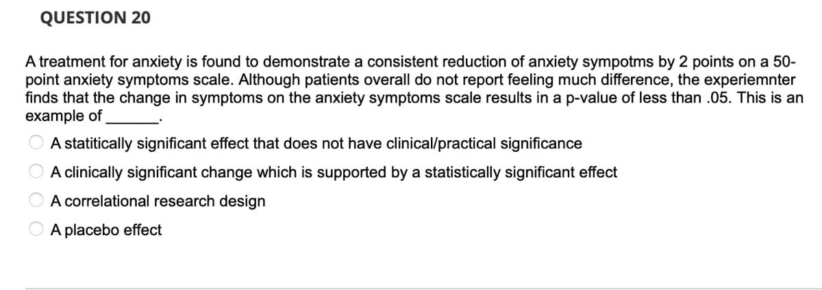 QUESTION 20
A treatment for anxiety is found to demonstrate a consistent reduction of anxiety sympotms by 2 points on a 50-
point anxiety symptoms scale. Although patients overall do not report feeling much difference, the experiemnter
finds that the change in symptoms on the anxiety symptoms scale results in a p-value of less than .05. This is an
example of
A statitically significant effect that does not have clinical/practical significance
A clinically significant change which is supported by a statistically significant effect
A correlational research design
A placebo effect
