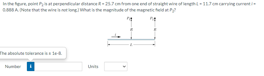 In the figure, point P2 is at perpendicular distance R = 25.7 cm from one end of straight wire of length L = 11.7 cm carrying current i =
0.888 A. (Note that the wire is not long.) What is the magnitude of the magnetic field at P2?
R
The absolute tolerance is + 1e-8.
Number
i
Units
