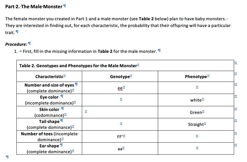 Part 2. The Male-Monster T
The female monster you created in Part 1 and a male monster (see Table 2 below) plan to have-baby monsters.
They are interested in finding out, for each characteristic, the probability that their offspring will-have a particular
trait. T
Procedure: T
1. + First, fill in the missing information in Table 2 for the male monster. T
Table 2. Genotypes and-Phenotypes for the-Male-Monster
Characteristic
Genotype
Phenotype
Number and-size of eyes T
(complete dominance)
ee
www
Eye color T
white
(incomplete dominance)
Skin color T
Green
(codominance)
Tail shape T
(complete dominance)
Number of toes (incomplete
dominance)
Ear shape T
(complete dominance)
Straight
FF'
aa
