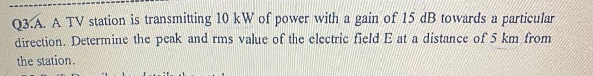 Q3.A. A TV station is transmitting 10 kW of power with a gain of 15 dB towards a particular
direction. Determine the peak and rms value of the electric field E at a distance of 5 km from
the station.