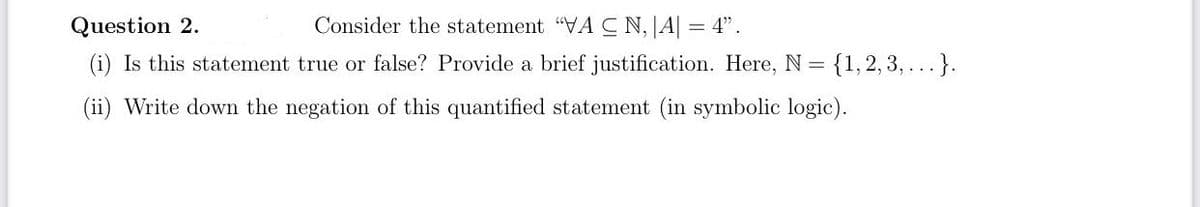 Question 2.
Consider the statement "VACN,|A| = 4".
(i) Is this statement true or false? Provide a brief justification. Here, N = = {1,2,3,...}.
(ii) Write down the negation of this quantified statement (in symbolic logic).