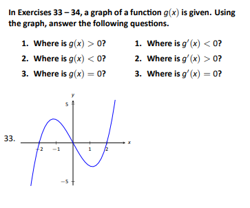 In Exercises 33-34, a graph of a function g(x) is given. Using
the graph, answer the following questions.
1. Where is g(x) > 0?
2. Where is g(x) < 0?
3. Where is g(x) = 0?
33.
AV
2 -1
1
1. Where is g'(x) < 0?
2. Where is g'(x) > 0?
3. Where is g'(x) = 0?