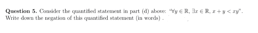 Question 5. Consider the quantified statement in part (d) above: "Vy R, 3x € R, x+y<xy".
Write down the negation of this quantified statement (in words).