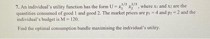 1/3 2/3
7. An individual's utility function has the form U = x₁ X2 where x1 and x2 are the
quantities consumed of good 1 and good 2. The market prices are p₁ = 4 and p2 = 2 and the
individual's budget is M = 120.
Find the optimal consumption bundle maximising the individual's utility.
7