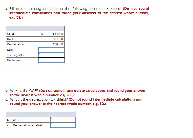 a. Fill in the missing numbers in the following Income statement: (Do not round
Intermediate calculations and round your answers to the nearest whole number,
e.g. 32.)
Sales
Costs
Depreciation
EBIT
Taxes (25%)
Net income
b.
$
b. What is the OCF? (Do not round Intermediate calculations and round your answer
to the nearest whole number, e.g. 32.)
c. What is the depreciation tax shield? (Do not round Intermediate calculations and
round your answer to the nearest whole number, e.g. 32.)
C.
643,700
384,300
136,500
OCF
Depreciation tax shield