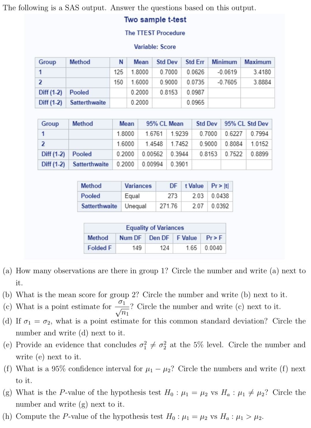 The following is a SAS output. Answer the questions based on this output.
Two sample t-test
The TTEST Procedure
Variable: Score
Group
1
2
Diff (1-2)
Diff (1-2)
Group
1
2
Diff (1-2)
Diff (1-2)
Method
Pooled
Satterthwaite
Method
Pooled
Satterthwaite
Mean
N
125 1.8000
150
Method
Folded F
Method
Pooled
Satterthwaite
Std Dev Std Err Minimum Maximum
0.7000 0.0626
-0.0619
0.9000 0.0735 -0.7605
0.0987
0.0965
1.6000
0.2000 0.8153
0.2000
Mean 95% CL Mean
Std Dev 95% CL Std Dev
1.8000 1.6761 1.9239
0.7000 0.6227 0.7994
1.6000
1.4548 1.7452 0.9000 0.8084 1.0152
0.2000 0.00562 0.3944 0.8153 0.7522 0.8899
0.2000 0.00994 0.3901
Variances
Equal
Unequal
DF t Value Pr> t
273
2.03 0.0438
271.76
2.07 0.0392
Equality of Variances
Num DF Den DF F Value
149 124
1.65
3.4180
3.8884
Pr> F
0.0040
(a) How many observations are there in group 1? Circle the number and write (a) next to
it.
(b) What is the mean score for group 2? Circle the number and write (b) next to it.
01
(c) What is a point estimate for ? Circle the number and write (c) next to it.
√n1
(d) If σ₁ = 02, what is a point estimate for this common standard deviation? Circle the
number and write (d) next to it.
(e) Provide an evidence that concludes o2 o2 at the 5% level. Circle the number and
write (e) next to it.
(f) What is a 95% confidence interval for 1 - 2? Circle the numbers and write (f) next
to it.
(g) What is the P-value of the hypothesis test Ho: M₁ = μ₂ VS H₁ μ₁₂? Circle the
number and write (g) next to it.
(h) Compute the P-value of the hypothesis test Ho: ₁ = 2 VS Ha μ₁ > μ₂.