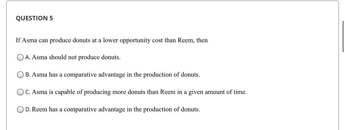 QUESTION 5
If Asma can produce donuts at a lower opportunity cost than Reem, then
OA. Asma should not produce donuts.
B. Asma has a comparative advantage in the production of donuts.
OC. Asma is capable of producing more donuts than Reem in a given amount of time.
D. Reem has a comparative advantage in the production of donuts.