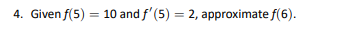 4. Given f(5) = 10 and f'(5) = 2, approximate f(6).