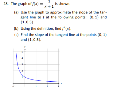 1
x+1
(a) Use the graph to approximate the slope of the tan-
gent line to f at the following points: (0,1) and
(1, 0.5).
28. The graph of f(x) =
(b) Using the definition, find f'(x).
(c) Find the slope of the tangent line at the points (0, 1)
and (1,0.5).
un
is shown.
-
m