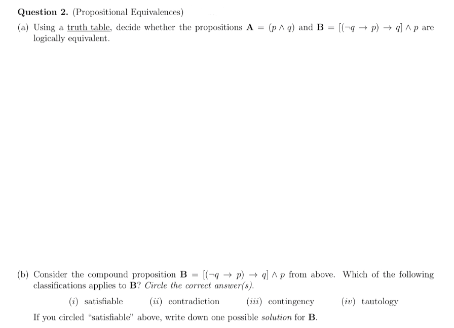 Question 2. (Propositional Equivalences)
(a) Using a truth table, decide whether the propositions A = (p^ q) and B = [(q→ p) →q] ^ p are
logically equivalent.
(b) Consider the compound proposition B [(qp) →q] ^p from above. Which of the following
classifications applies to B? Circle the correct answer(s).
(i) satisfiable
(ii) contradiction
(iii) contingency
If you circled "satisfiable" above, write down one possible solution for B.
(iv) tautology