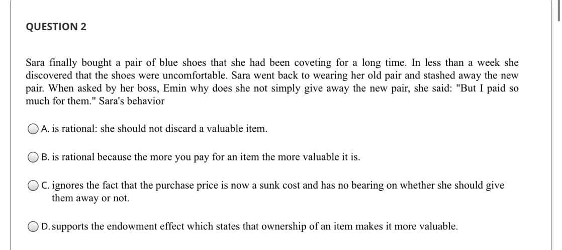 QUESTION 2
Sara finally bought a pair of blue shoes that she had been coveting for a long time. In less than a week she
discovered that the shoes were uncomfortable. Sara went back to wearing her old pair and stashed away the new
pair. When asked by her boss, Emin why does she not simply give away the new pair, she said: "But I paid so
much for them." Sara's behavior
OA. is rational: she should not discard a valuable item.
B. is rational because the more you pay for an item the more valuable it is.
C. ignores the fact that the purchase price is now a sunk cost and has no bearing on whether she should give
them away or not.
D. supports the endowment effect which states that ownership of an item makes it more valuable.