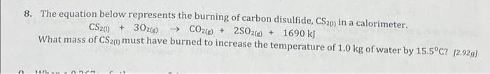 8. The equation below represents the burning of carbon disulfide, CS20 in a calorimeter.
CS20) + 302(g) → CO2(g) + 2SO2(g) + 1690 kJ
What mass of CS20 must have burned to increase the temperature of 1.0 kg of water by 15.5°C? [2.92g]
n
1471 m -0.967