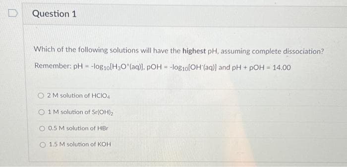 Question 1
Which of the following solutions will have the highest pH, assuming complete dissociation?
Remember: pH = -log10[H3O*(aq)]. pOH = -log10[OH-(aq)] and pH + pOH = 14.00
O2 M solution of HCIO4
1 M solution of Sr(OH)2
0.5 M solution of HBr
O 1.5 M solution of KOH