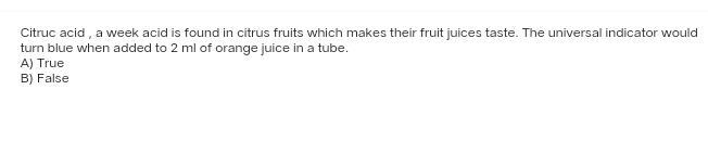 Citruc acid, a week acid is found in citrus fruits which makes their fruit juices taste. The universal indicator would
turn blue when added to 2 ml of orange juice in a tube.
A) True
B) False