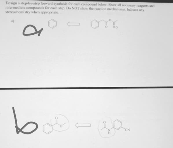 Design a step-by-step forward synthesis for cach compound below. Show all necessary reagents and
intermediate compounds for each step. Do NOT show the rcaction mechanisms. Indicate any
stercochemistry when appropriate.
4)
bi
