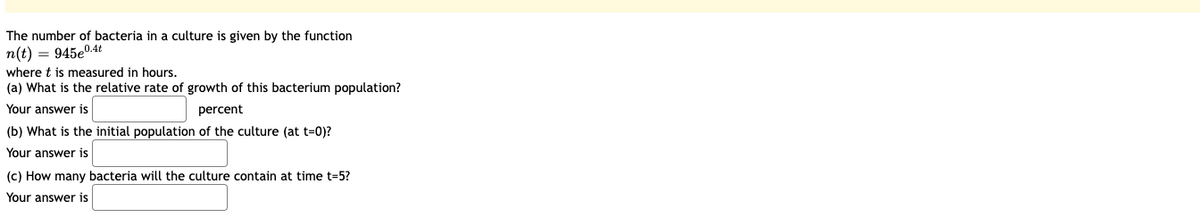 ### Bacterial Growth in a Culture: Exponential Model

The growth of bacteria in a culture can be modeled by the exponential function:

\[ n(t) = 945e^{0.4t} \]

where \( t \) is measured in hours.

#### Questions and Answers

1. **What is the relative rate of growth of this bacterium population?**
   - The relative rate of growth is determined by the exponent in the exponential function. In this case, the exponent is \( 0.4 \).
   - **Answer**: \(\_\_\_\_\_\_\_\_\_\_) percent

2. **What is the initial population of the culture (at \( t = 0 \))?**
   - To find the initial population, substitute \( t = 0 \) into the function:
     \[ n(0) = 945e^{0.4 \times 0} = 945e^{0} = 945 \]
   - **Answer**: \(\_\_\_\_\_\_\_\_\_\_\)

3. **How many bacteria will the culture contain at time \( t = 5 \)?**
   - To calculate the population at \( t = 5 \) hours, substitute \( t = 5 \) into the function:
     \[ n(5) = 945e^{0.4 \times 5} = 945e^{2} \]
   - This requires evaluating the expression \( e^2 \) and then multiplying by 945.
   - **Answer**: \(\_\_\_\_\_\_\_\_\_\_\)