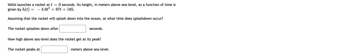 NASA launches a rocket at t = 0 seconds. Its height, in meters above sea-level, as a function of time is
given by h(t) = 4.9t² +97t + 185.
Assuming that the rocket will splash down into the ocean, at what time does splashdown occur?
The rocket splashes down after
seconds.
How high above sea-level does the rocket get at its peak?
The rocket peaks at
meters above sea-level.